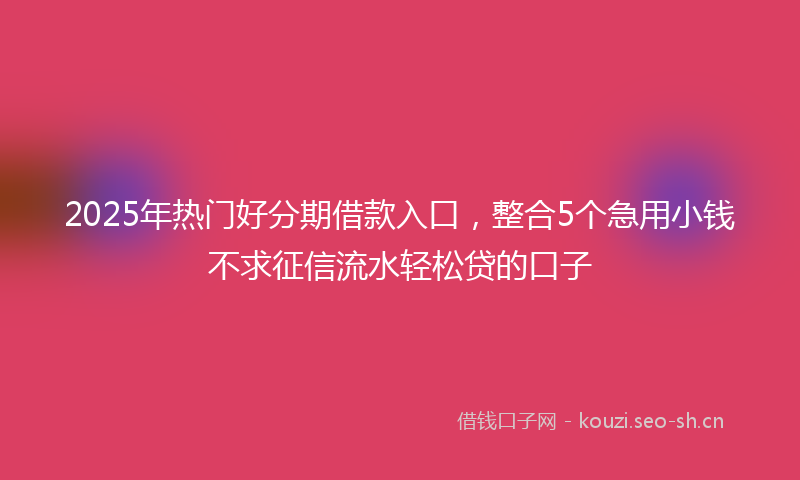 2025年热门好分期借款入口，整合5个急用小钱不求征信流水轻松贷的口子