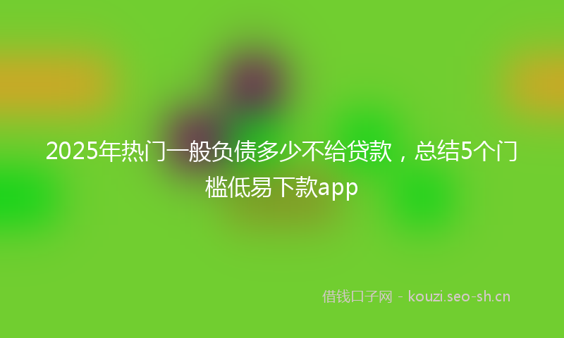 2025年热门一般负债多少不给贷款，总结5个门槛低易下款app