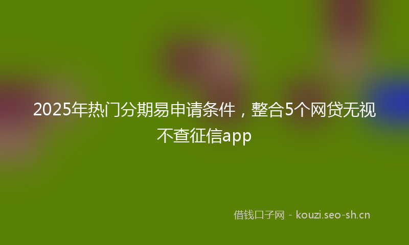 2025年热门分期易申请条件，整合5个网贷无视不查征信app