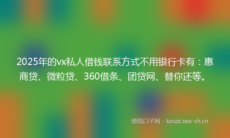 2025年的vx私人借钱联系方式不用银行卡有：惠商贷、微粒贷、360借条、团贷网、替你还等。