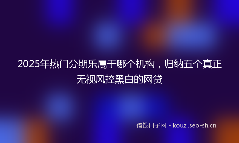 2025年热门分期乐属于哪个机构,归纳五个真正无视风控黑白的网贷