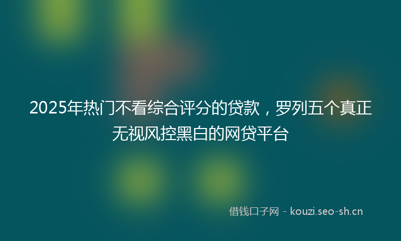 2025年热门不看综合评分的贷款，罗列五个真正无视风控黑白的网贷平台