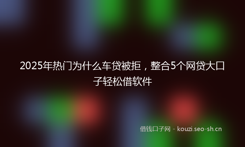 2025年热门为什么车贷被拒，整合5个网贷大口子轻松借软件