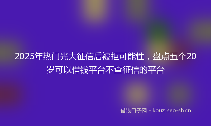 2025年热门光大征信后被拒可能性，盘点五个20岁可以借钱平台不查征信的平台