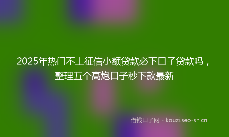 2025年热门不上征信小额贷款必下口子贷款吗，整理五个高炮口子秒下款最新