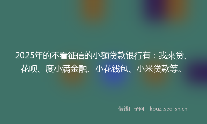 2025年的不看征信的小额贷款银行有：我来贷、花呗、度小满金融、小花钱包、小米贷款等。