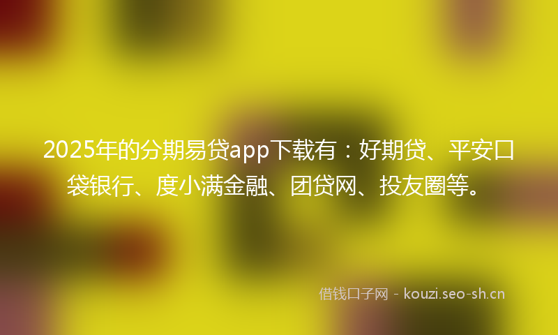 2025年的分期易贷app下载有：好期贷、平安口袋银行、度小满金融、团贷网、投友圈等。