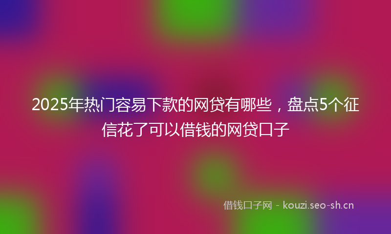 2025年热门容易下款的网贷有哪些,盘点5个征信花了可以借钱的网贷口子