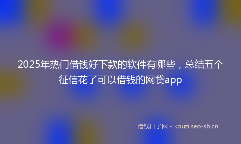 2025年热门借钱好下款的软件有哪些，总结五个征信花了可以借钱的网贷app
