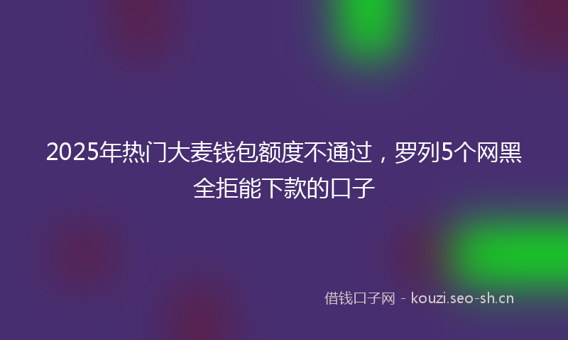 2025年热门大麦钱包额度不通过,罗列5个网黑全拒能下款的口子