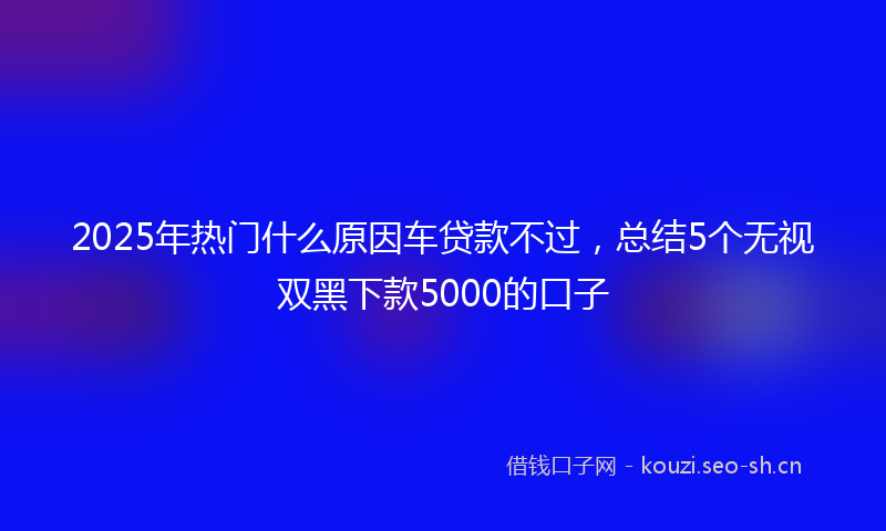 2025年热门什么原因车贷款不过，总结5个无视双黑下款5000的口子