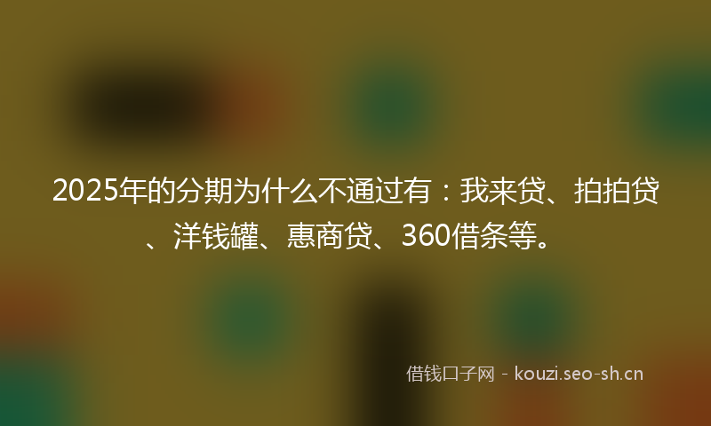 2025年的分期为什么不通过有：我来贷、拍拍贷、洋钱罐、惠商贷、360借条等。