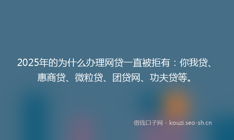 2025年的为什么办理网贷一直被拒有：你我贷、惠商贷、微粒贷、团贷网、功夫贷等。