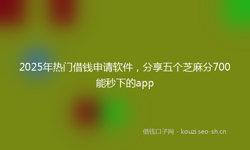 2025年热门借钱申请软件，分享五个芝麻分700能秒下的app