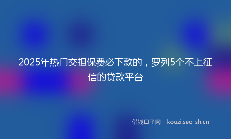 2025年热门交担保费必下款的，罗列5个不上征信的贷款平台