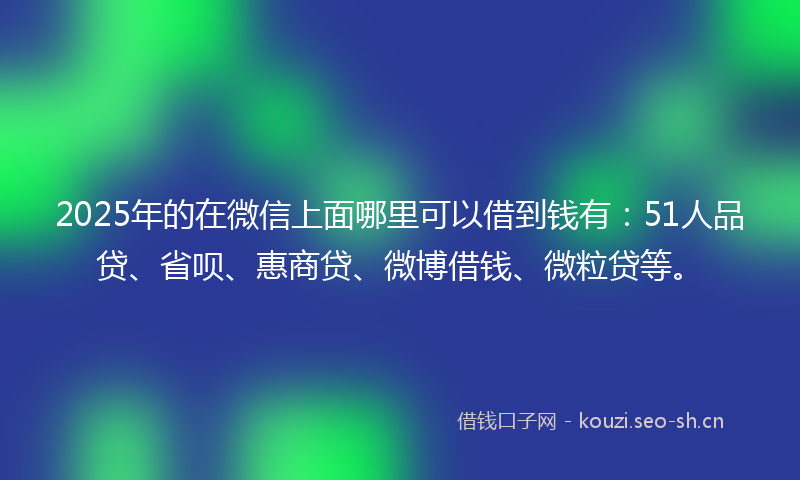 2025年的在微信上面哪里可以借到钱有：51人品贷、省呗、惠商贷、微博借钱、微粒贷等。