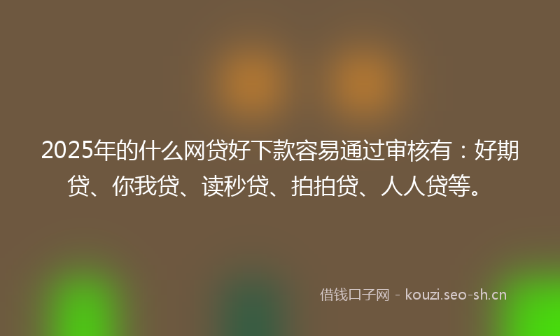 2025年的什么网贷好下款容易通过审核有：好期贷、你我贷、读秒贷、拍拍贷、人人贷等。