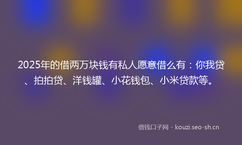 2025年的借两万块钱有私人愿意借么有：你我贷、拍拍贷、洋钱罐、小花钱包、小米贷款等。