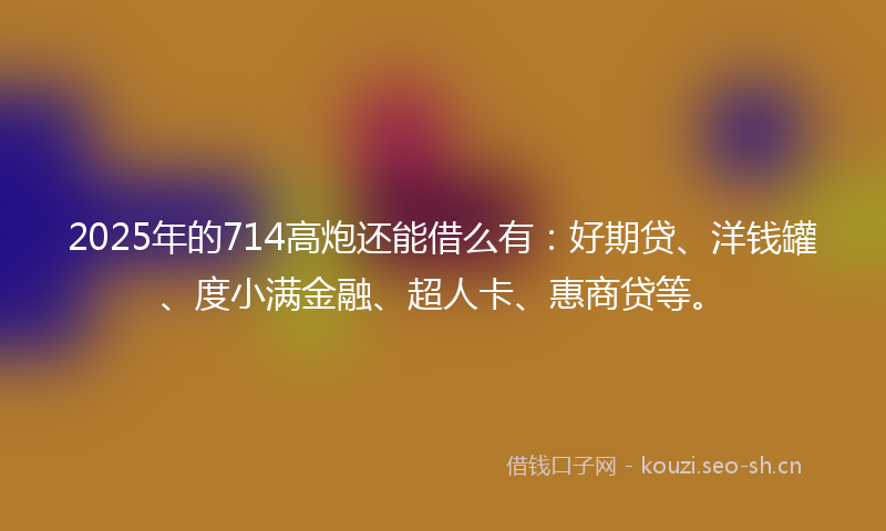2025年的714高炮还能借么有：好期贷、洋钱罐、度小满金融、超人卡、惠商贷等。