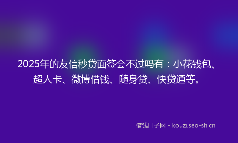 2025年的友信秒贷面签会不过吗有：小花钱包、超人卡、微博借钱、随身贷、快贷通等。
