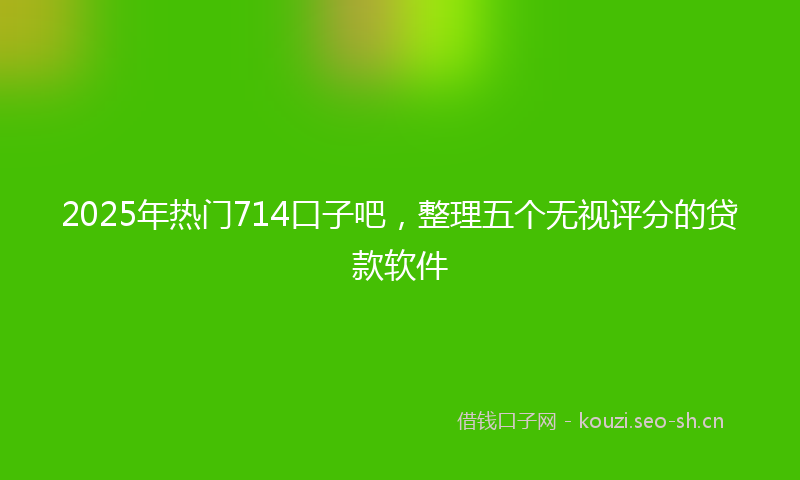 2025年热门714口子吧，整理五个无视评分的贷款软件