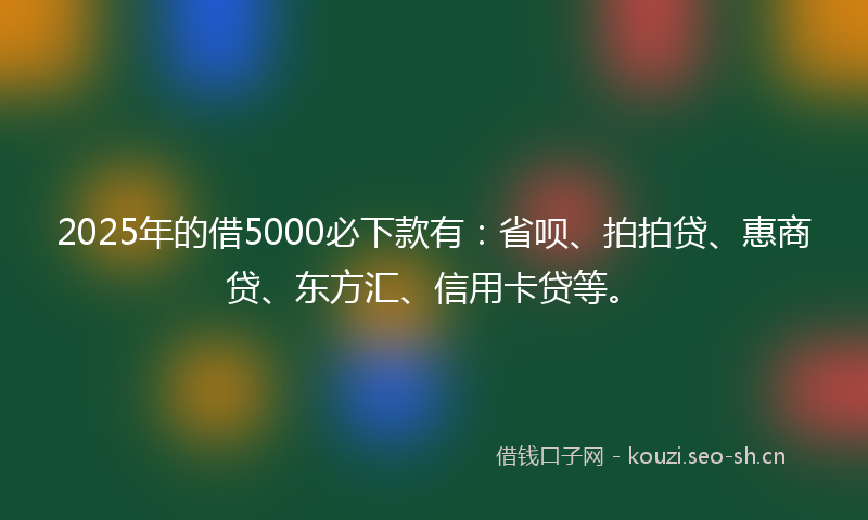 2025年的借5000必下款有：省呗、拍拍贷、惠商贷、东方汇、信用卡贷等。