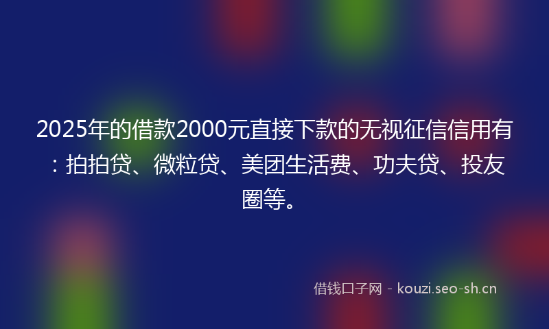 2025年的借款2000元直接下款的无视征信信用有：拍拍贷、微粒贷、美团生活费、功夫贷、投友圈等。