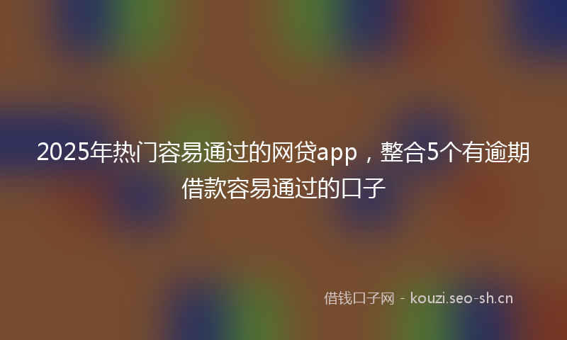 2025年热门容易通过的网贷app，整合5个有逾期借款容易通过的口子