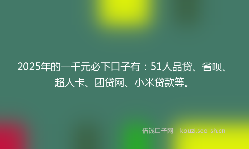 2025年的一千元必下口子有：51人品贷、省呗、超人卡、团贷网、小米贷款等。