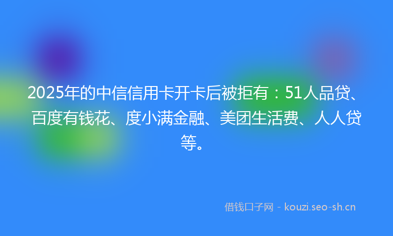 2025年的中信信用卡开卡后被拒有：51人品贷、百度有钱花、度小满金融、美团生活费、人人贷等。