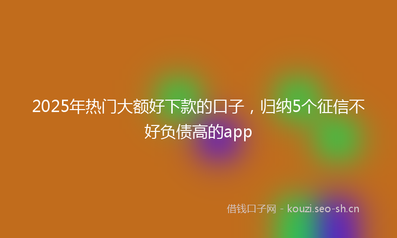 2025年热门大额好下款的口子，归纳5个征信不好负债高的app