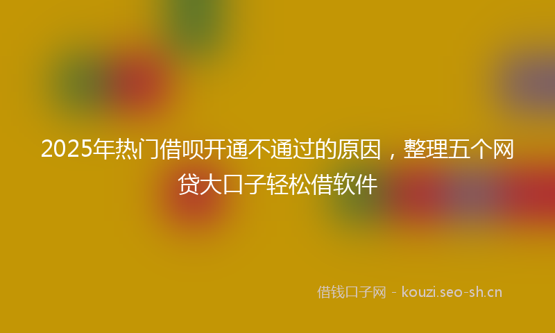 2025年热门借呗开通不通过的原因，整理五个网贷大口子轻松借软件