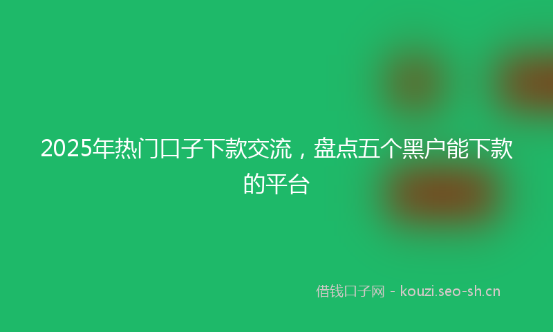 2025年热门口子下款交流，盘点五个黑户能下款的平台