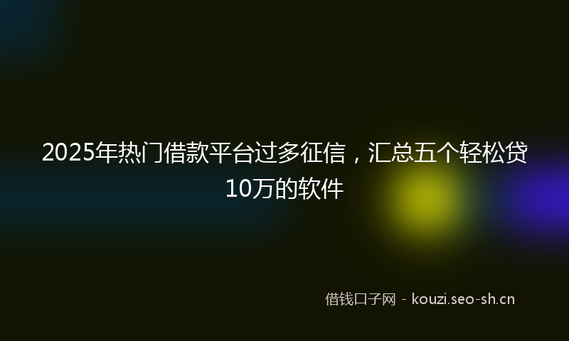 2025年热门借款平台过多征信，汇总五个轻松贷10万的软件