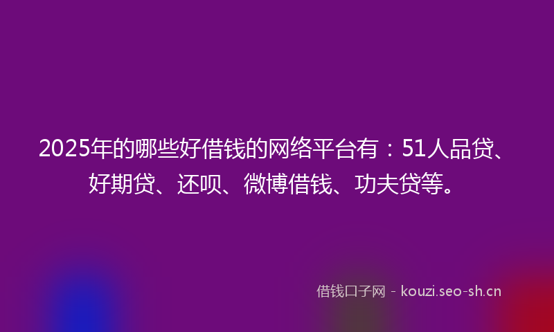 2025年的哪些好借钱的网络平台有：51人品贷、好期贷、还呗、微博借钱、功夫贷等。
