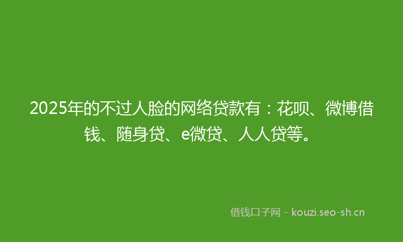 2025年的不过人脸的网络贷款有：花呗、微博借钱、随身贷、e微贷、人人贷等。
