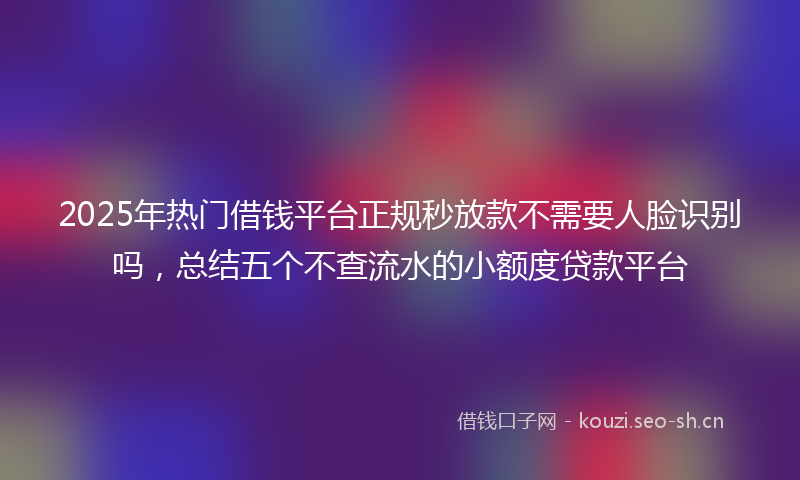2025年热门借钱平台正规秒放款不需要人脸识别吗，总结五个不查流水的小额度贷款平台