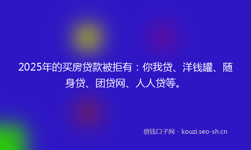 2025年的买房贷款被拒有：你我贷、洋钱罐、随身贷、团贷网、人人贷等。