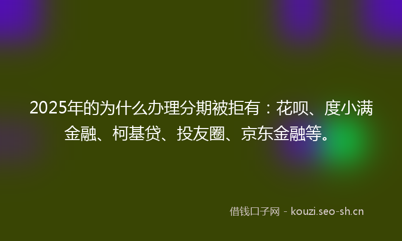 2025年的为什么办理分期被拒有：花呗、度小满金融、柯基贷、投友圈、京东金融等。
