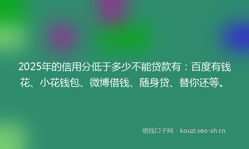 2025年的信用分低于多少不能贷款有：百度有钱花、小花钱包、微博借钱、随身贷、替你还等。