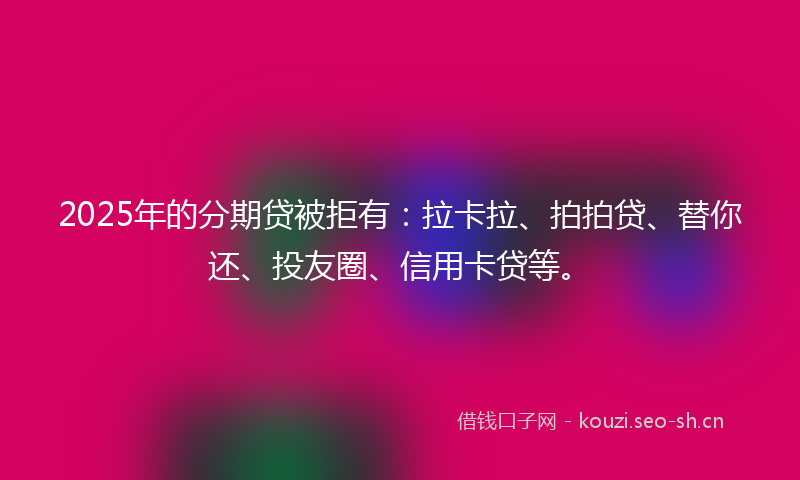 2025年的分期贷被拒有：拉卡拉、拍拍贷、替你还、投友圈、信用卡贷等。
