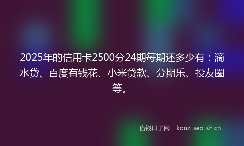 2025年的信用卡2500分24期每期还多少有：滴水贷、百度有钱花、小米贷款、分期乐、投友圈等。