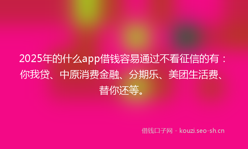 2025年的什么app借钱容易通过不看征信的有：你我贷、中原消费金融、分期乐、美团生活费、替你还等。