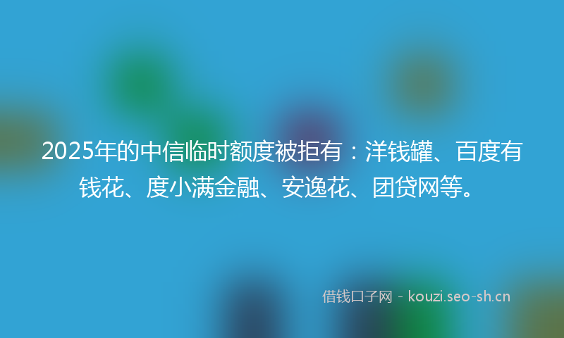 2025年的中信临时额度被拒有：洋钱罐、百度有钱花、度小满金融、安逸花、团贷网等。