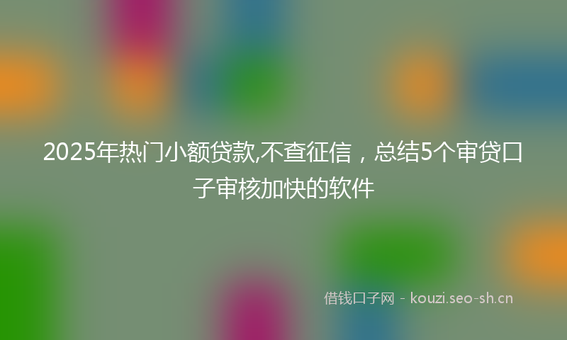 2025年热门小额贷款,不查征信，总结5个审贷口子审核加快的软件