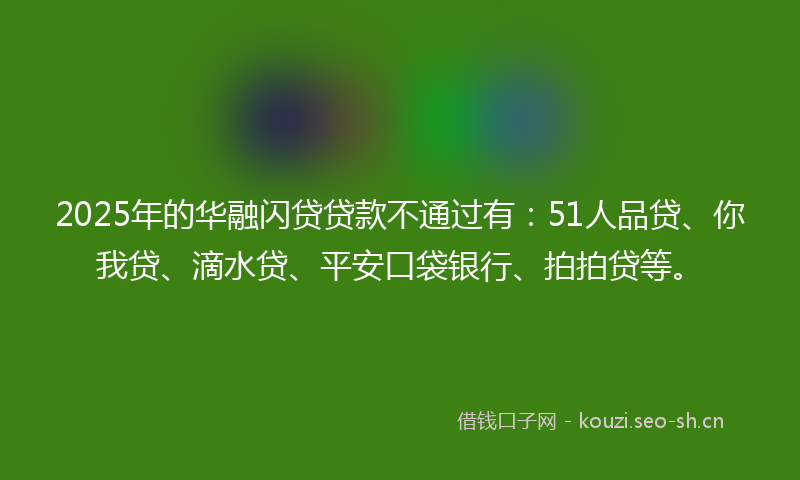 2025年的华融闪贷贷款不通过有：51人品贷、你我贷、滴水贷、平安口袋银行、拍拍贷等。