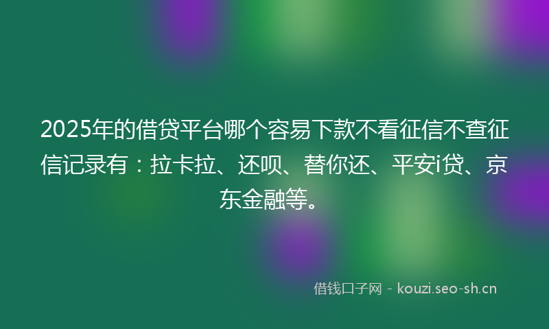 2025年的借贷平台哪个容易下款不看征信不查征信记录有：拉卡拉、还呗、替你还、平安i贷、京东金融等。