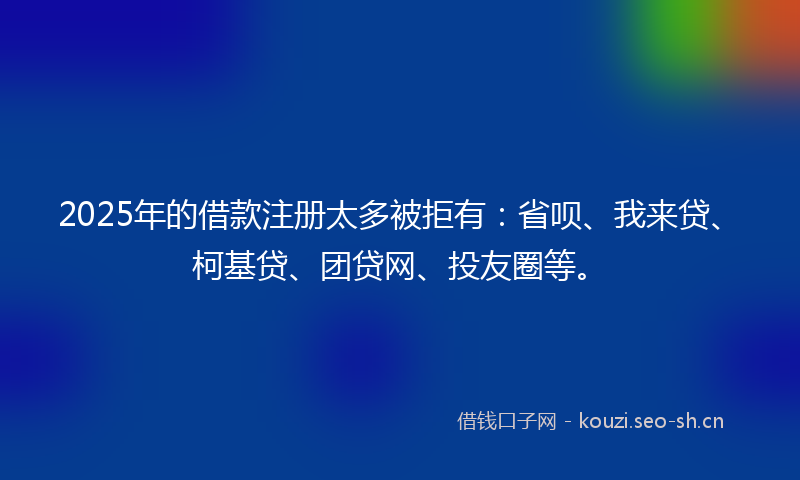 2025年的借款注册太多被拒有：省呗、我来贷、柯基贷、团贷网、投友圈等。