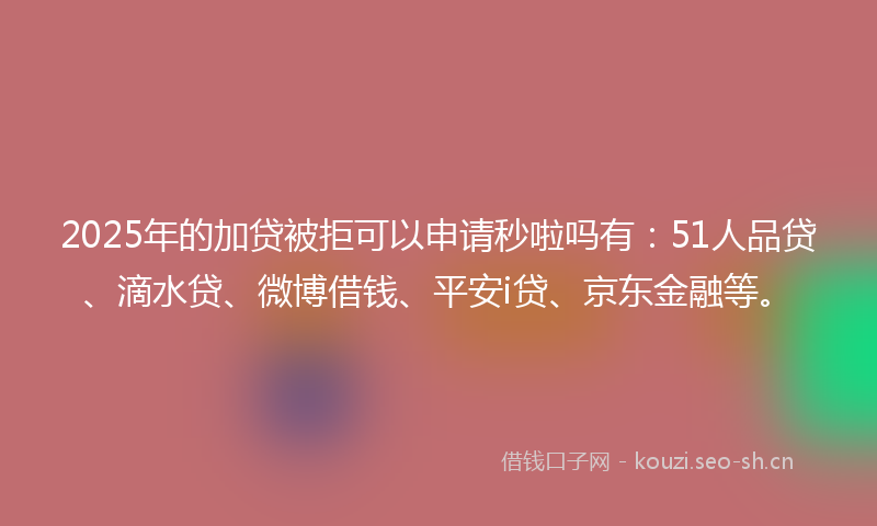 2025年的加贷被拒可以申请秒啦吗有：51人品贷、滴水贷、微博借钱、平安i贷、京东金融等。