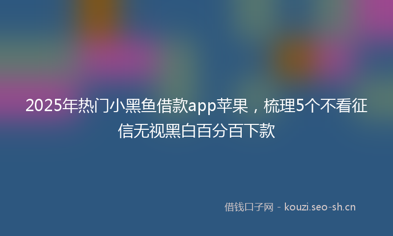 2025年热门小黑鱼借款app苹果，梳理5个不看征信无视黑白百分百下款